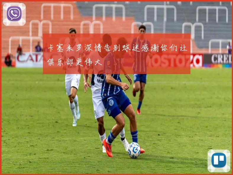 卡塞米罗深情告别球迷感谢你们让俱乐部更伟大
