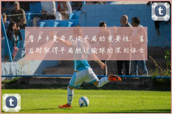 詹卢卡曼奇尼谈平局的重要性：落后时取得平局胜过输球的深刻体会