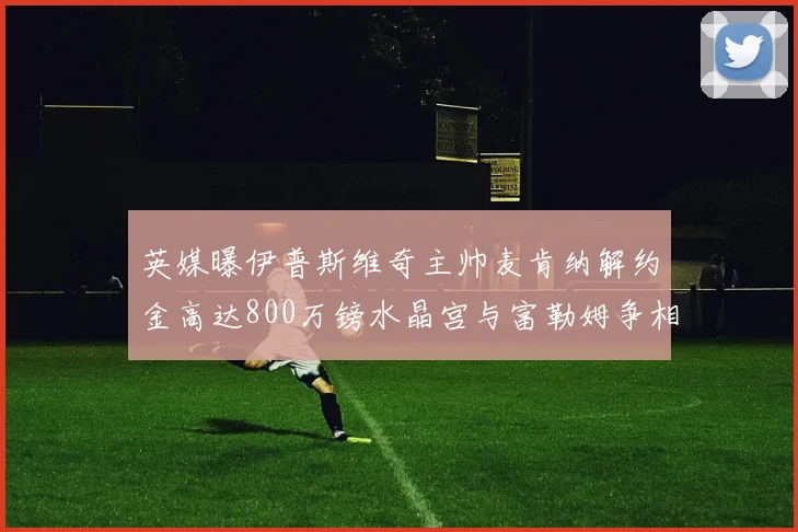 英媒曝伊普斯维奇主帅麦肯纳解约金高达800万镑水晶宫与富勒姆争相追逐