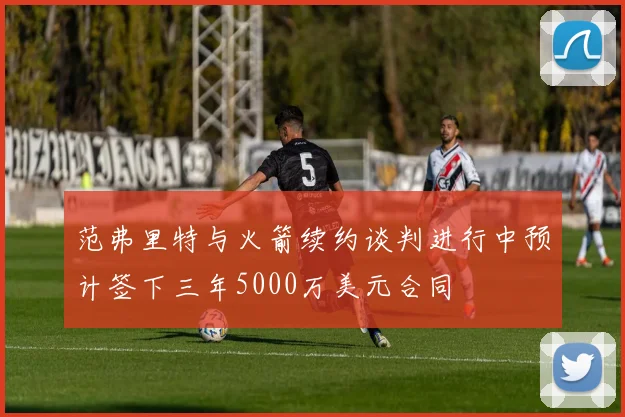 范弗里特与火箭续约谈判进行中预计签下三年5000万美元合同