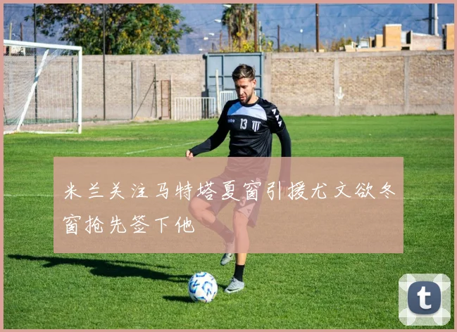 米兰关注马特塔夏窗引援尤文欲冬窗抢先签下他