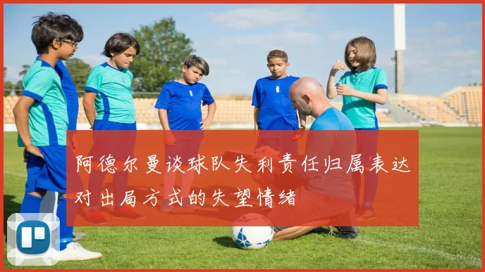 阿德尔曼谈球队失利责任归属表达对出局方式的失望情绪