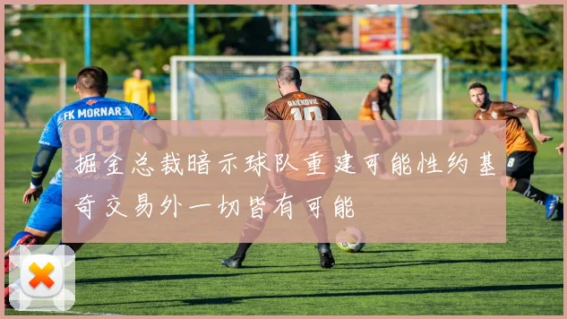 掘金总裁暗示球队重建可能性约基奇交易外一切皆有可能