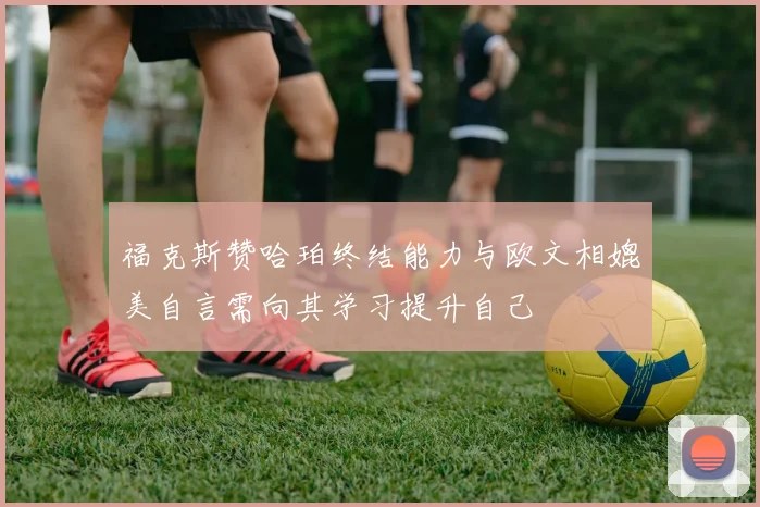 福克斯赞哈珀终结能力与欧文相媲美自言需向其学习提升自己
