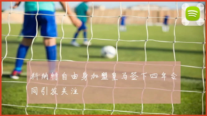 科纳特自由身加盟皇马签下四年合同引发关注