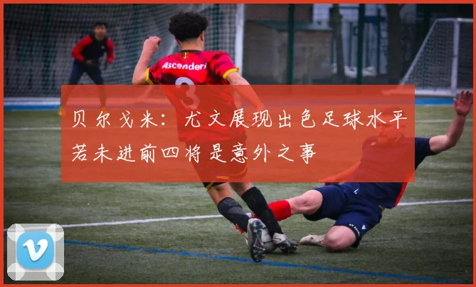 贝尔戈米：尤文展现出色足球水平若未进前四将是意外之事