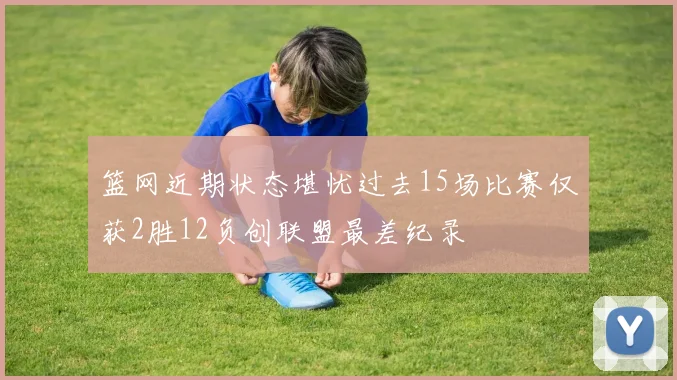 篮网近期状态堪忧过去15场比赛仅获2胜12负创联盟最差纪录