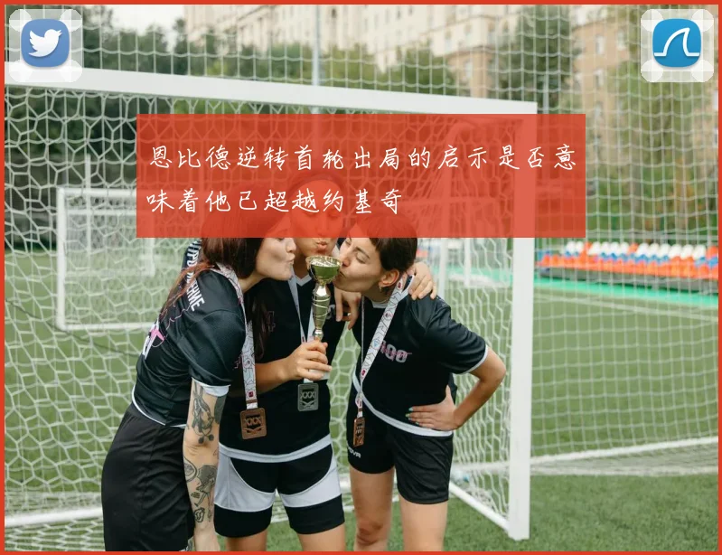 恩比德逆转首轮出局的启示是否意味着他已超越约基奇