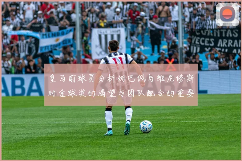 皇马前球员分析姆巴佩与维尼修斯对金球奖的渴望与团队配合的重要性