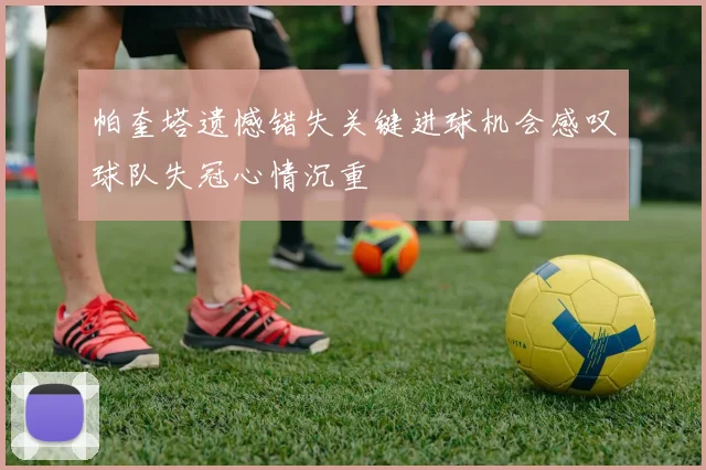 帕奎塔遗憾错失关键进球机会感叹球队失冠心情沉重