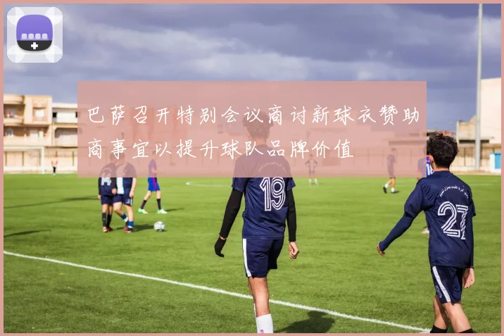 巴萨召开特别会议商讨新球衣赞助商事宜以提升球队品牌价值