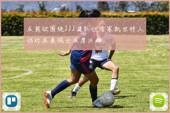 灰熊欲围绕JJJ建队但活塞凯尔特人仍对其表现出浓厚兴趣