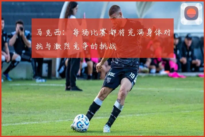 马克西：每场比赛都将充满身体对抗与激烈竞争的挑战
