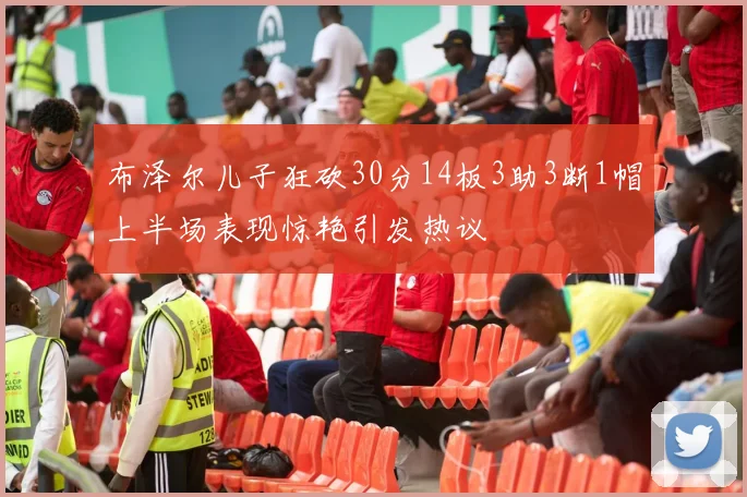 布泽尔儿子狂砍30分14板3助3断1帽上半场表现惊艳引发热议