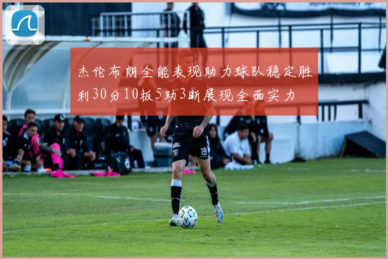 杰伦布朗全能表现助力球队稳定胜利30分10板5助3断展现全面实力