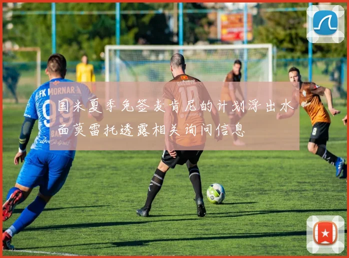 国米夏季免签麦肯尼的计划浮出水面莫雷托透露相关询问信息