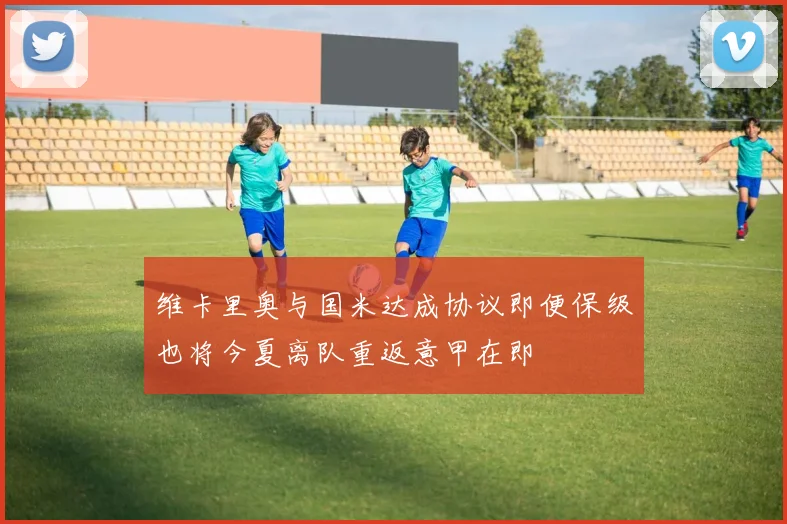 维卡里奥与国米达成协议即便保级也将今夏离队重返意甲在即