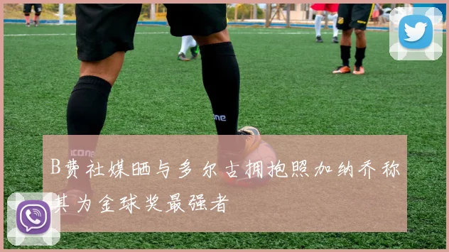 B费社媒晒与多尔古拥抱照加纳乔称其为金球奖最强者