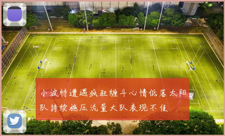 小波特遭遇疯狂缠斗心情低落太阳队持续施压流量大队表现不佳